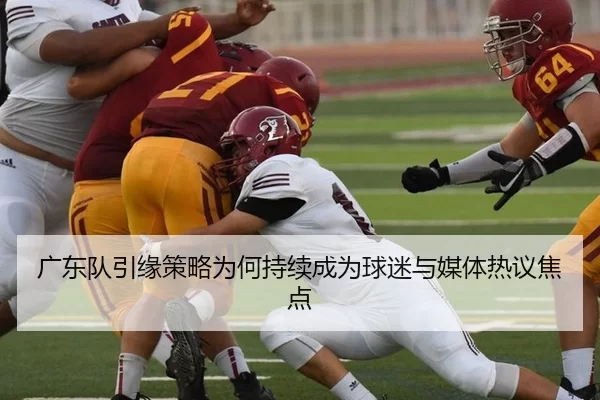 广东队引缘策略为何持续成为球迷与媒体热议焦点